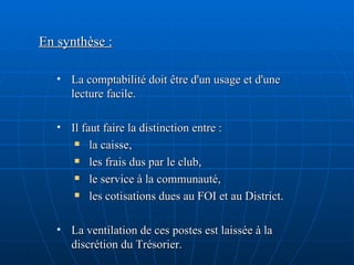 En synthèse : La comptabilité doit être d'un usage et d'une lecture facile.  Il faut faire la distinction entre :  la caisse, les frais dus par le club, le service à la communauté, les cotisations dues au FOI et au District. La ventilation de ces postes est laissée à la discrétion du Trésorier. 