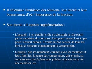 Il détermine l'ambiance des réunions, leur intérêt et leur bonne tenue, d’où l’importance de la fonction. Son travail a 4 aspects supplémentaires : L’accueil  : il en établit le rôle ou demande le rôle établi par le secrétaire du club aussi bien pour l’accueil assis que pour l’accueil debout. Il veille au bon accueil de tous les invités et visiteurs et notamment le conférencier. L’amitié  : par ses nombreux contacts avec les membres et leurs familles, la tenue des carnets roses, gris et noir, sa connaissance des évènements publics et privés de la vie des membres, etc . . . 