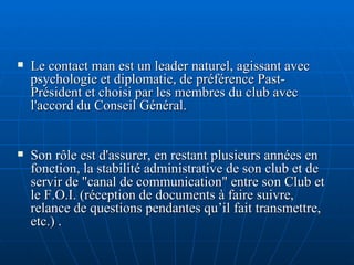 Le contact man est un leader naturel, agissant avec psychologie et diplomatie, de préférence Past-Président et choisi par les membres du club avec l'accord du Conseil Général. Son rôle est d'assurer, en restant plusieurs années en fonction, la stabilité administrative de son club et de servir de "canal de communication" entre son Club et le F.O.I. (réception de documents à faire suivre, relance de questions pendantes qu’il fait transmettre, etc.) . 