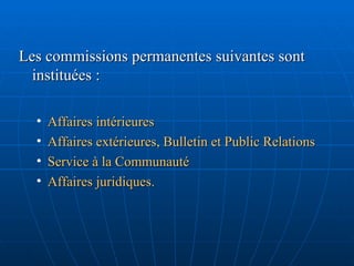 Les commissions permanentes suivantes sont instituées :  Affaires intérieures Affaires extérieures, Bulletin et Public Relations Service à la Communauté Affaires juridiques. 