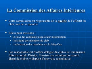 La Commission des Affaires Intérieures Cette commission est responsable de la  qualité  de l’effectif du club, non de sa quantité. Elle a pour missions  : le suivi des candidats jusqu’à leur intronisation l’assiduité des membres du club l’information des membres sur le Fifty-One Son responsable est d’office délégué du club à la Commission Information du District. Il assiste aux réunions du comité élargi du club et y dispose d’une voix consultative. 