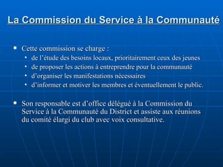 La Commission du Service à la Communauté Cette commission se charge : de l’étude des besoins locaux, prioritairement ceux des jeunes de proposer les actions à entreprendre pour la communauté d’organiser les manifestations nécessaires d’informer et motiver les membres et éventuellement le public. Son responsable est d’office délégué à la Commission du Service à la Communauté du District et assiste aux réunions du comité élargi du club avec voix consultative. 
