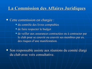 La Commission des Affaires Juridiques Cette commission est chargée : du contrôle des livres comptables de faire respecter le budget de veiller aux assurances contractées ou à contracter par le club pour se couvrir ou couvrir ses membres par ex. des risques d’une manifestation. Son responsable assiste aux réunions du comité élargi du club avec voix consultative. 