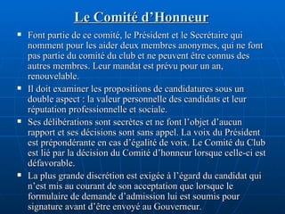 Le Comité d’Honneur Font partie de ce comité, le Président et le Secrétaire qui nomment pour les aider deux membres anonymes, qui ne font pas partie du comité du club et ne peuvent être connus des autres membres. Leur mandat est prévu pour un an, renouvelable. Il doit examiner les propositions de candidatures sous un double aspect : la valeur personnelle des candidats et leur réputation professionnelle et sociale.  Ses délibérations sont secrètes et ne font l’objet d’aucun rapport et ses décisions sont sans appel. La voix du Président est prépondérante en cas d’égalité de voix. Le Comité du Club est lié par la décision du Comité d’honneur lorsque celle-ci est défavorable.  La plus grande discrétion est exigée à l’égard du candidat qui n’est mis au courant de son acceptation que lorsque le formulaire de demande d’admission lui est soumis pour signature avant d’être envoyé au Gouverneur. 