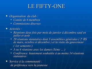 LE FIFTY-ONE Organisation  du club : Comité de 6 membres Commissions diverses Activités :  Réunions deux fois par mois de janvier à décembre sauf en juillet et août 20 réunions statutaires dont 3 assemblées générales ( 2 e  RS de mars, octobre et décembre ) et la visite du gouverneur ( 1er semestre ) 3 ou 4 réunions avec les dames (5ème … ) Conférence  hautement souhaitée à au moins 14 réunions statutaires Service à la communauté :  de préférence vers la jeunesse 