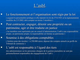 L’asbl . Le fonctionnement et l’organisation sont régis par la loi  ( acquiert la personnalité juridique si elle répond à la loi du 27/6/1921 et la réglementation modifiée du 2/5/2002; doit compter au moins 3 membres ) Peut contracter, engager, détenir une propriété ou un patrimoine, agir et être traduite en justice  ( les membres sont représentés par un conseil d’administration; l’asbl a une responsabilité propre, un patrimoine propre; la responsabilité est limitée au patrimoine ) Soumise à des obligations comptables  ( limitées pour des recettes < à 250.000 euros; déposer des comptes annuels au greffe du Tribunal de commerce ) L’asbl est responsable à l’égard des tiers   (les administrateurs ou les personnes chargées de la gestion journalière ne sont pas personnellement responsables des engagements de l’asbl ) 