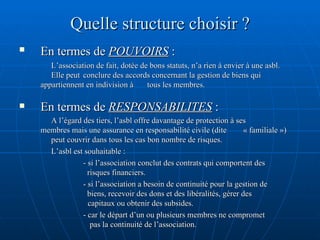 Quelle structure choisir ? En termes de  POUVOIRS  :   L’association de fait, dotée de bons statuts, n’a rien à envier à une asbl.  Elle peut  conclure des accords concernant la gestion de biens qui  appartiennent en indivision à  tous les membres. En termes de  RESPONSABILITES  : A l’égard des tiers, l’asbl offre davantage de protection à ses  membres mais une assurance en responsabilité civile (dite  « familiale »)  peut couvrir dans tous les cas bon nombre de risques.  L’asbl est souhaitable :  - si l’association conclut des contrats qui comportent des      risques financiers. - si l’association a besoin de continuité pour la gestion de      biens, recevoir des dons et des libéralités, gérer des    capitaux ou obtenir des subsides. - car le départ d’un ou plusieurs membres ne compromet    pas la continuité de l’association. 