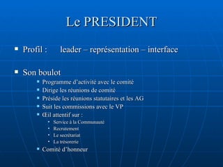 Le PRESIDENT Profil :  leader – représentation – interface Son boulot Programme d’activité avec le comité Dirige les réunions de comité Préside les réunions statutaires et les AG Suit les commissions avec le VP Œil attentif sur :  Service à la Communauté Recrutement Le secrétariat La trésorerie Comité d’honneur 
