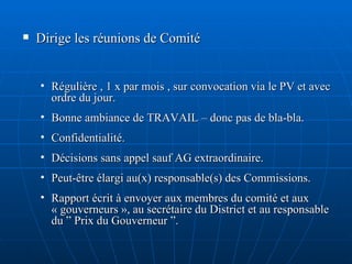 Dirige les réunions de Comité Régulière , 1 x par mois , sur convocation via le PV et avec ordre du jour. Bonne ambiance de TRAVAIL – donc pas de bla-bla. Confidentialité. Décisions sans appel sauf AG extraordinaire. Peut-être élargi au(x) responsable(s) des Commissions. Rapport écrit à envoyer aux membres du comité et aux « gouverneurs », au secrétaire du District et au responsable du ” Prix du Gouverneur ”. 