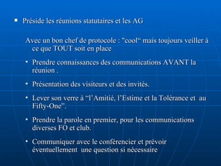 Préside les réunions statutaires et les AG Avec un bon chef de protocole :  "cool“ mais toujours veiller à ce que TOUT soit en place Prendre connaissances des communications AVANT la réunion . Présentation des visiteurs et des invités. Lever son verre à “l’Amitié, l’Estime et la Tolérance et  au Fifty-One”. Prendre la parole en premier, pour les communications diverses FO et club. Communiquer avec le conférencier et prévoir éventuellement  une question si nécessaire  