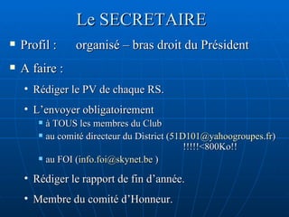 Le SECRETAIRE Profil :  organisé – bras droit du Président A faire :  Rédiger le PV de chaque RS. L’envoyer obligatoirement à TOUS les membres du Club  au comité directeur du District ( [email_address] )  !!!!!<800Ko!! au FOI ( [email_address]  ) Rédiger le rapport de fin d’année. Membre du comité d’Honneur. 