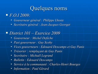 Quelques noms F.O.I 2009:  Gouverneur général : Philippe Lhoste Secrétaire général : Jean-Jacques Georget District 101 – Exercice 2009 Gouverneur : Michel Defèche Past gouverneur : Guy Scohy  Vices gouverneurs : Edouard Descamps et Guy Panis Trésorier : remplaçant de Guy Panis Secrétaire : Michaël Legrand Bulletin : Edouard Descamps Service à la communauté : Charles-Henri Bourges Information : Paul Gérard 