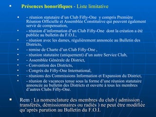 Présences honorifiques  - Liste limitative -  réunion statutaire d’un Club Fifty-One  y compris Première Réunion Officielle et Assemblée Constitutive qui peuvent également servir de compensation, - réunion d’information d’un Club Fifty-One  dont la création a été publiée au bulletin du F.O.I., - réunion avec les dames, régulièrement annoncée au Bulletin des Districts, - remise de Charte d’un Club Fifty-One , - réunion statutaire (uniquement) d’un autre Service Club, - Assemblée Générale de District, - Convention des Districts, - Congrès du Fifty-One International, - réunions des Commissions Information et Expansion du District, - réunion de vacances tenue sous la forme d’une réunion statutaire annoncée au bulletin des Districts et ouverte à tous les membres d’autres Clubs Fifty-One. Rem :  La nomenclature des membres du club ( admission , transférés, démissionnaires ou radiés ) ne peut être modifiée qu’après parution au Bulletin du F.O.I. 