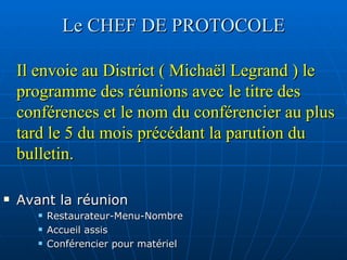 Le CHEF DE PROTOCOLE Il envoie au District ( Michaël Legrand ) le programme des réunions avec le titre des conférences et le nom du conférencier au plus tard le 5 du mois précédant la parution du bulletin. Avant la réunion Restaurateur-Menu-Nombre Accueil assis Conférencier pour matériel  