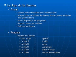 Le Jour de la réunion Avant Contact avec le Président pour l’ordre du jour. Mise en place sur la table des fanions divers ( penser au fanion d’un club visiteur ). Mise à disposition des plaquettes. Rappels : tenue, pin, colliers. Ordre de préséances. Pendant Respect de l’horaire  Dès 19h30 : apéritif A 20h15 : à table A 20h30 : repas A 22h00 : conférence A 22h45 : débat éventuel A 23h00 : clôture de la réunion   