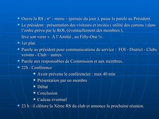 Ouvre la RS : n° - menu – (pensée du jour ), passe la parole au Président. Le président : présentation des visiteurs et invités ( utilité des cartons ) dans l’ordre prévu par le ROI, (éventuellement des membres ),  lève son verre «  A l’Amitié , au Fifty-One !». 1er plat. Parole au président pour communications de service :  FOI - District - Clubs voisins - Club – autres. Parole aux responsables de Commission et aux membres. 22h : Conférence  Avoir prévenu le conférencier : max 40 min Présentation par un membre Débat Conclusion Cadeau éventuel  23 h : il clôture la Xème RS du club et annonce la prochaine réunion. 