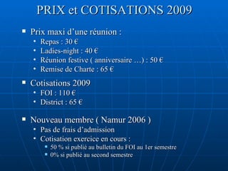 PRIX et COTISATIONS 2009 Prix maxi d’une réunion : Repas : 30 € Ladies-night : 40 € Réunion festive ( anniversaire …) : 50 € Remise de Charte : 65 € Cotisations 2009 FOI : 110 € District : 65 € Nouveau membre ( Namur 2006 ) Pas de frais d’admission  Cotisation exercice en cours :  50 % si publié au bulletin du FOI au 1er semestre 0% si publié au second semestre  