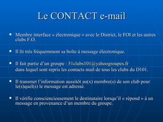 Le CONTACT e-mail Membre interface « électronique » avec le District, le FOI et les autres clubs F.O. Il lit très fréquemment sa boîte à message électronique. Il fait partie d’un groupe :  [email_address] dans lequel sont repris les contacts mail de tous les clubs du D101. Il transmet l’information aussitôt au(x) membre(s) de son club pour le(s)quel(s) le message est adressé. Il vérifie consciencieusement le destinataire lorsqu’il « répond » à un message en provenance d’un membre du groupe. 