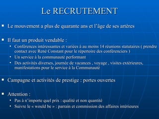 Le RECRUTEMENT Le mouvement a plus de quarante ans et l’âge de ses artères Il faut un produit vendable :  Conférences intéressantes et variées à au moins 14 réunions statutaires ( prendre contact avec René Constant pour le répertoire des conférenciers ) Un service à la communauté performant Des activités diverses, journée de vacances , voyage , visites extérieures, manifestations pour le service à la Communauté Campagne et activités de prestige : portes ouvertes Attention :  Pas à n’importe quel prix : qualité et non quantité Suivre le « would be » : parrain et commission des affaires intérieures 