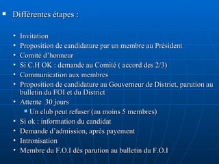 Différentes étapes : Invitation Proposition de candidature par un membre au Président Comité d’honneur  Si C.H OK : demande au Comité ( accord des 2/3) Communication aux membres Proposition de candidature au Gouverneur de District, parution au bulletin du FOI et du District Attente  30 jours  Un club peut refuser (au moins 5 membres) Si ok : information du candidat Demande d’admission, après payement Intronisation Membre du F.O.I dès parution au bulletin du F.O.I 