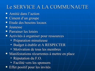 Le SERVICE A LA COMMUNAUTE Amitié dans l’action  Ciment d’un groupe Etude des besoins locaux Jeunesse Parrainer les loisirs Activités à organiser pour ressources Préparation minutieuse Budget à établir et A RESPECTER Motivation de tous les membres Manifestations récurrentes à mettre en place Réputation du F.O. Facilité vers les sponsors Effet positif pour les invités 
