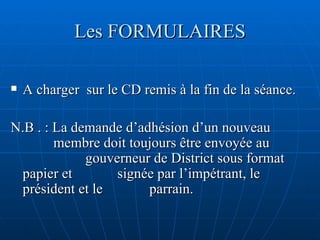 Les FORMULAIRES A charger  sur le CD remis à la fin de la séance.  N.B . : La demande d’adhésion d’un nouveau    membre doit toujours être envoyée au      gouverneur de District sous format papier et    signée par l’impétrant, le président et le      parrain.  