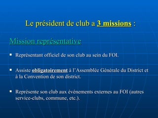 Le président de club a  3 missions  : Mission représentative Représentant officiel de son club au sein du FOI.  Assiste  obligatoirement  à l’Assemblée Générale du District et à la Convention de son district. Représente son club aux événements externes au FOI (autres service-clubs, commune, etc.). 