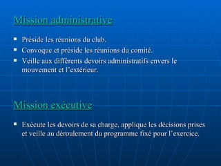 Mission administrative Préside les réunions du club. Convoque et préside les réunions du comité. Veille aux différents devoirs administratifs envers le mouvement et l’extérieur. Mission exécutive Exécute les devoirs de sa charge, applique les décisions prises et veille au déroulement du programme fixé pour l’exercice. 