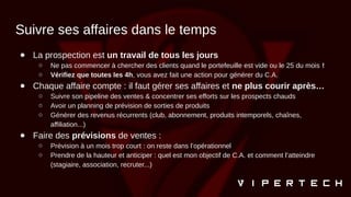 Suivre ses affaires dans le temps
● La prospection est un travail de tous les jours
○ Ne pas commencer à chercher des clients quand le portefeuille est vide ou le 25 du mois !
○ Vérifiez que toutes les 4h, vous avez fait une action pour générer du C.A.
● Chaque affaire compte : il faut gérer ses affaires et ne plus courir après…
○ Suivre son pipeline des ventes & concentrer ses efforts sur les prospects chauds
○ Avoir un planning de prévision de sorties de produits
○ Générer des revenus récurrents (club, abonnement, produits intemporels, chaînes,
affiliation...)
● Faire des prévisions de ventes :
○ Prévision à un mois trop court : on reste dans l’opérationnel
○ Prendre de la hauteur et anticiper : quel est mon objectif de C.A. et comment l’atteindre
(stagiaire, association, recruter...)
 