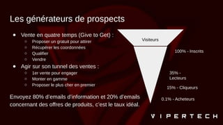 Les générateurs de prospects
● Vente en quatre temps (Give to Get) :
○ Proposer un gratuit pour attirer
○ Récupérer les coordonnées
○ Qualifier
○ Vendre
● Agir sur son tunnel des ventes :
○ 1er vente pour engager
○ Monter en gamme
○ Proposer le plus cher en premier
Envoyez 80% d’emails d’information et 20% d’emails
concernant des offres de produits, c’est le taux idéal.
Visiteurs
100% - Inscrits
35% -
Lecteurs
15% - Cliqueurs
0.1% - Acheteurs
 