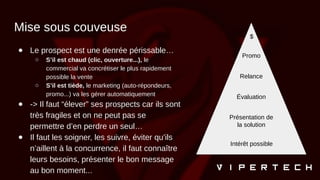 Mise sous couveuse
● Le prospect est une denrée périssable…
○ S’il est chaud (clic, ouverture...), le
commercial va concrétiser le plus rapidement
possible la vente
○ S’il est tiède, le marketing (auto-répondeurs,
promo...) va les gérer automatiquement
● -> Il faut “élever” ses prospects car ils sont
très fragiles et on ne peut pas se
permettre d’en perdre un seul…
● Il faut les soigner, les suivre, éviter qu’ils
n’aillent à la concurrence, il faut connaître
leurs besoins, présenter le bon message
au bon moment...
$
Promo
Relance
Évaluation
Présentation de
la solution
Intérêt possible
 