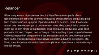 Relancer
Il faut uniquement répondre aux besoins identifiés et émis par le client,
généralement on est tenté de montrer d'autres choses dans le produit qui peut
faire d'autres choses, qui peut répondre à d'autres besoins, mais il faut éviter
autant que faire ce peu, parce qu'autrement vous allez pouvoir faire douter le
client sur le bien fondé de sa décision, peut-être que le produit que vous allez
proposer est trop complet, trop technique, est-ce qu'il n'y a pas un produit moins
chère qui répondrait uniquement à ses demandes à lui, ou peut-être que ça va
faire naître d'autres besoins et qu'il devra en parler à d'autres personnes, etc.
Donc, c'est important de rester dans la simplicité et répondre aux demandes qui
ont été émises.
 