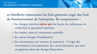 Frais généraux
en hôtellerie-restauration les frais généraux s’agit des frais
de fonctionnement de l’entreprise. Ils comprennent :
o les charges externes autres que les loyers, les redevances de
crédit-bail, le personnel extérieur
o les impôts, taxes et versements assimilés
o les autres charges d’exploitation
o les commissions sur moyens de paiement : il s’agit des
commissions d’encaissement des cartes bancaires, qui sont
enregistrées dans les charges financières.
Frais généraux en hôtellerie et restauration
 