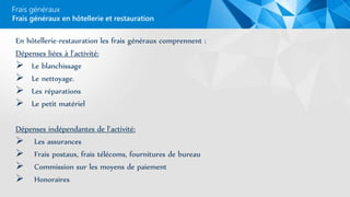 Frais généraux
En hôtellerie-restauration les frais généraux comprennent :
Dépenses liées à l’activité:
 Le blanchissage
 Le nettoyage.
 Les réparations
 Le petit matériel
Dépenses indépendantes de l’activité:
 Les assurances
 Frais postaux, frais télécoms, fournitures de bureau
 Commission sur les moyens de paiement
 Honoraires
Frais généraux en hôtellerie et restauration
 