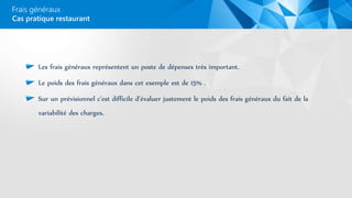Les frais généraux représentent un poste de dépenses très important.
Le poids des frais généraux dans cet exemple est de 15% .
Sur un prévisionnel c'est difficile d’évaluer justement le poids des frais généraux du fait de la
variabilité des charges.
Frais généraux
Cas pratique restaurant
 