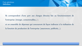 Frais généraux
Ils correspondent d'une part aux charges directes liés au fonctionnement de
l'entreprise (énergie, consommables...) ;
et un ensemble de dépenses qui concourent de façon indirecte à la réalisation de
la fonction de production de l'entreprise (assurances, publicité,...).
Définition
 