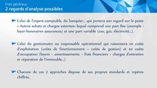 Frais généraux
Celui de l’expert-comptable, du banquier… qui portera son regard sur le poste
« Autres achats et charges externes» lequel comprend une part fixe (exemple :
loyer-honoraires assurances) et une part variable (eau, gaz, électricité…).
Celui du gestionnaire ou responsable opérationnel qui raisonnera en coûts
d’exploitation (coûts de fonctionnement + coûts de gestion) et en coûts
d’occupation (loyers + amortissements + frais financiers + charges d’entretien
et réparation de l’immeuble…)
Chacune de ces 2 approches dispose de ses propres standards et repères
chiffrés.
2 regards d’analyse possibles
 