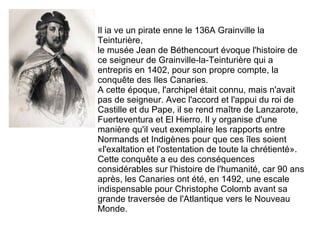 Il ia ve un pirate enne le 136A Grainville la Teinturière, le musée Jean de Béthencourt évoque l'histoire de ce seigneur de Grainville-la-Teinturière qui a entrepris en 1402, pour son propre compte, la conquête des Iles Canaries. A cette époque, l'archipel était connu, mais n'avait pas de seigneur. Avec l'accord et l'appui du roi de Castille et du Pape, il se rend maître de Lanzarote, Fuerteventura et El Hierro. Il y organise d'une manière qu'il veut exemplaire les rapports entre Normands et Indigènes pour que ces îles soient «l'exaltation et l'ostentation de toute la chrétienté». Cette conquête a eu des conséquences considérables sur l'histoire de l'humanité, car 90 ans après, les Canaries ont été, en 1492, une escale indispensable pour Christophe Colomb avant sa grande traversée de l'Atlantique vers le Nouveau Monde.  