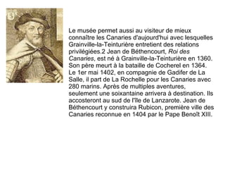 Le musée permet aussi au visiteur de mieux connaître les Canaries d'aujourd'hui avec lesquelles Grainville-la-Teinturière entretient des relations privilégiées.2 Jean de Béthencourt,  Roi des Canaries , est né à Grainville-la-Teinturière en 1360. Son père meurt à la bataille de Cocherel en 1364. Le 1er mai 1402, en compagnie de Gadifer de La Salle, il part de La Rochelle pour les Canaries avec 280 marins.  Après de multiples aventures, seulement une soixantaine arrivera à destination.  Ils accosteront au sud de l'île de Lanzarote. Jean de Béthencourt y construira Rubicon, première ville des Canaries reconnue en 1404 par le Pape Benoît XIII.  