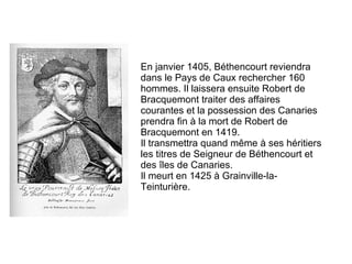 En janvier 1405, Béthencourt reviendra dans le Pays de Caux rechercher 160 hommes. Il laissera ensuite Robert de Bracquemont traiter des affaires courantes et la possession des Canaries prendra fin à la mort de Robert de Bracquemont en 1419. Il transmettra quand même à ses héritiers les titres de Seigneur de Béthencourt et des îles de Canaries. Il meurt en 1425 à Grainville-la-Teinturière.  