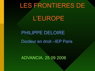LES FRONTIERES DE    L’EUROPE  PHILIPPE DELOIRE   Docteur en droit –IEP Paris   ADVANCIA. 25 09 2006   