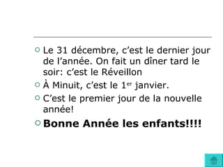 Le 31 décembre, c’est le dernier jour de l’année. On fait un dîner tard le soir: c’est le Réveillon À Minuit, c’est le 1 er  janvier. C’est le premier jour de la nouvelle année! Bonne Année les enfants!!!! 