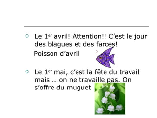 Le 1 er  avril! Attention!! C’est le jour des blagues et des farces!  Poisson d’avril Le 1 er  mai, c’est la fête du travail mais … on ne travaille pas. On s’offre du muguet  
