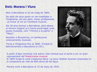 Neix a Barcelona el 22 de maig de 1865. De petit els seus pares es van traslladar a l’Argentina; els seu pare, músic professional,  va iniciar al noi en l’ambient musical. Als 18 anys tornen a Barcelona, però abans el Govern argentí ja li havia encarregat unes peces musicals, com “ l’Himno a la patria” o “Mayo”. Resideix a Brussel·les, on perfecciona coneixements musicals. Torna a l’Argentina fins al 1890. S’instal·la definitivament a Barcelona el 1911. A partir d’aquí comença una activa vida musical que el porta a ser un gran representant del  Modernisme musical . El 1895 funda la coral  Catalunya Nova.  La seva vitalitat musical s’expressa en la composició de més de 800 obres de tot tipus. Morera mort a Barcelona el 12 de març de 1942. Enric Morera i Viura 