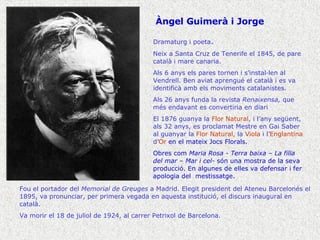 Àngel Guimerà i Jorge Dramaturg i poeta . Neix a Santa Cruz de Tenerife el 1845, de pare català i mare canaria. Als 6 anys els pares tornen i s’instal·len al Vendrell. Ben aviat aprengué el català i es va identificà amb els moviments catalanistes. Als 26 anys funda la revista  Renaixensa,  que més endavant es convertiria en diari El 1876 guanya la  Flor Natural , i l’any següent, als 32 anys, es proclamat Mestre en Gai Saber al guanyar la  Flor Natural,  la  Viola  i l’ Englantina  d’ Or  en el mateix Jocs Florals. Obres com  Maria Rosa - Terra baixa – La filla del mar – Mar i cel-  són una mostra de la seva producció. En algunes de elles va defensar i fer apologia del  mestissatge. Fou el portador del  Memorial de Greuges  a Madrid. Elegit president del Ateneu Barcelonés el 1895, va pronunciar, per primera vegada en aquesta institució, el discurs inaugural en català. Va morir el 18 de juliol de 1924, al carrer Petrixol de Barcelona. 