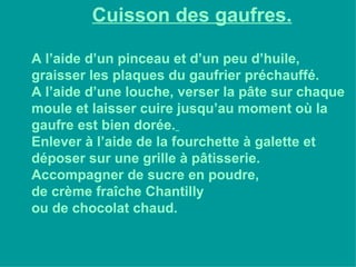 Cuisson des gaufres. A l’aide d’un pinceau et d’un peu d’huile, graisser les plaques du gaufrier préchauffé. A l’aide d’une louche, verser la pâte sur chaque moule et laisser cuire jusqu’au moment où la gaufre est bien dorée.   Enlever à l’aide de la fourchette à galette et déposer sur une grille à pâtisserie. Accompagner de sucre en poudre, de crème fraîche Chantilly  ou de chocolat chaud. 