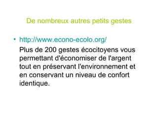 De nombreux autres petits gestes http://www.econo-ecolo.org/ Plus de 200 gestes écocitoyens vous permettant d'économiser de l'argent tout en préservant l'environnement et en conservant un niveau de confort identique. 