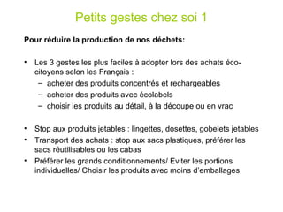 Petits gestes chez soi 1 Pour réduire la production de nos déchets: Les 3 gestes les plus faciles à adopter lors des achats éco-citoyens selon les Français :  acheter des produits concentrés et rechargeables acheter des produits avec écolabels choisir les produits au détail, à la découpe ou en vrac   Stop aux produits jetables : lingettes, dosettes, gobelets jetables Transport des achats : stop aux sacs plastiques, préférer les sacs réutilisables ou les cabas Préférer les grands conditionnements/ Eviter les portions individuelles/ Choisir les produits avec moins d’emballages 