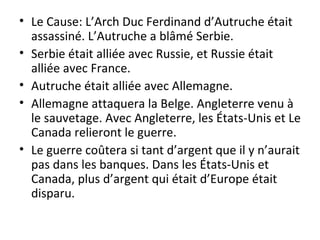 Le Cause: L’Arch Duc Ferdinand d’Autruche était assassiné. L’Autruche a blâmé Serbie. Serbie était alliée avec Russie, et Russie était alliée avec France.  Autruche était alliée avec Allemagne. Allemagne attaquera la Belge. Angleterre venu à le sauvetage. Avec Angleterre, les États-Unis et Le Canada relieront le guerre. Le guerre coûtera si tant d’argent que il y n’aurait pas dans les banques. Dans les États-Unis et Canada, plus d’argent qui était d’Europe était disparu.  