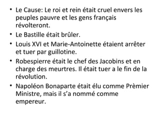 Le Cause: Le roi et rein était cruel envers les peuples pauvre et les gens français révolteront. Le Bastille était brûler. Louis XVI et Marie-Antoinette étaient arrêter et tuer par guillotine. Robespierre était le chef des Jacobins et en charge des meurtres. Il était tuer a le fin de la révolution. Napoléon Bonaparte était élu comme Prèmier Ministre, mais il s’a nommé comme empereur. 